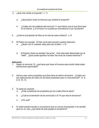 A la medida de la plenitud de Cristo

 3.     ¿Qué más recibe el creyente? v. 11


        a.       ¿Qué podría incluir la herencia que recibirá el creyente?


        b.       ¿Cuáles son las palabras del versículo 11 que indican que lo que Dios hace
                 en la historia y en el futuro no sucede por coincidencia ni por accidente?


4.      ¿Cuál es el propósito de Dios en la vida de cada cristiano? v.12


5.      El Padre nos escogió. El Hijo murió para proveer nuestra redención.
        a. ¿Quién vino a nuestras vidas para ser el sello? v.13



        b.       El Espíritu Santo es también "las arras". Esta idea está relacionada con el
                 "sello". ¿Qué puede significar la frase "las arras de nuestra herencia"?


Aplicación
1. Según el versículo 12, ¿qué tiene que hacer el humano para recibir todas estas
     bendiciones espirituales?



2.      Hemos visto varios propósitos que Dios tiene al redimir al hombre. ¿Cuáles son
        las implicaciones de cada uno de estos propósitos para mi vida personal? vv. 4,
        6, 9, 10, 14.



3.      Si usted es creyente:
        a. ¿Está cumpliendo los propósitos por los cuales Dios le salvó?

        b.       ¿Cuál es la bendición de los versículos 3 al 14 que más le emociona?

        c.       ¿Por qué?


4.      Si usted quisiera ayudar a una persona que no conoce el propósito ni ha sentido
        gozo en su vida, ¿qué ideas de este pasaje le compartiría?



ObreroFiel.com - Se permite reproducir este material siempre y cuando no se venda.             6
 