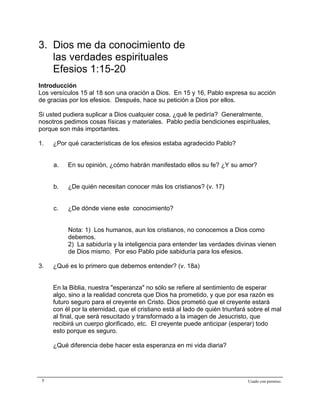 Epístola de San Pablo a los Efesios


3. Dios me da conocimiento de
   las verdades espirituales
   Efesios 1:15-20
Introducción
Los versículos 15 al 18 son una oración a Dios. En 15 y 16, Pablo expresa su acción
de gracias por los efesios. Después, hace su petición a Dios por ellos.

Si usted pudiera suplicar a Dios cualquier cosa, ¿qué le pediría? Generalmente,
nosotros pedimos cosas físicas y materiales. Pablo pedía bendiciones espirituales,
porque son más importantes.

1.   ¿Por qué características de los efesios estaba agradecido Pablo?


     a.   En su opinión, ¿cómo habrán manifestado ellos su fe? ¿Y su amor?


     b.   ¿De quién necesitan conocer más los cristianos? (v. 17)


     c.   ¿De dónde viene este conocimiento?


          Nota: 1) Los humanos, aun los cristianos, no conocemos a Dios como
          debemos.
          2) La sabiduría y la inteligencia para entender las verdades divinas vienen
          de Dios mismo. Por eso Pablo pide sabiduría para los efesios.

3.   ¿Qué es lo primero que debemos entender? (v. 18a)


     En la Biblia, nuestra "esperanza" no sólo se refiere al sentimiento de esperar
     algo, sino a la realidad concreta que Dios ha prometido, y que por esa razón es
     futuro seguro para el creyente en Cristo. Dios prometió que el creyente estará
     con él por la eternidad, que el cristiano está al lado de quién triunfará sobre el mal
     al final, que será resucitado y transformado a la imagen de Jesucristo, que
     recibirá un cuerpo glorificado, etc. El creyente puede anticipar (esperar) todo
     esto porque es seguro.

     ¿Qué diferencia debe hacer esta esperanza en mi vida diaria?




 7                                                                            Usado con permiso.
 