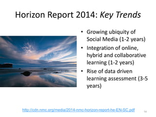 Horizon Report 2014: Key Trends
• Growing ubiquity of
Social Media (1-2 years)
• Integration of online,
hybrid and collaborative
learning (1-2 years)
• Rise of data driven
learning assessment (3-5
years)
14
http://cdn.nmc.org/media/2014-nmc-horizon-report-he-EN-SC.pdf
 