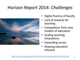 Horizon Report 2014: Challenges
• Digital fluency of faculty
• Lack of rewards for
teaching
• Competition from new
models of education
• Scaling teaching
innovations
• Expanding access
• Keeping education
relevant
16
http://cdn.nmc.org/media/2014-nmc-horizon-report-he-EN-SC.pdf
 