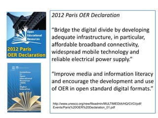 17
2012 Paris OER Declaration
“Bridge the digital divide by developing
adequate infrastructure, in particular,
affordable broadband connectivity,
widespread mobile technology and
reliable electrical power supply.”
“Improve media and information literacy
and encourage the development and use
of OER in open standard digital formats.”
http://www.unesco.org/new/fileadmin/MULTIMEDIA/HQ/CI/CI/pdf/
Events/Paris%20OER%20Declaration_01.pdf
 