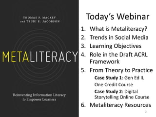 Today’s Webinar
1. What is Metaliteracy?
2. Trends in Social Media
3. Learning Objectives
4. Role in the Draft ACRL
Framework
5. From Theory to Practice
Case Study 1: Gen Ed IL
One Credit Course
Case Study 2: Digital
Storytelling Online Course
6. Metaliteracy Resources
2
 