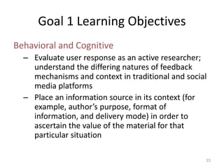 Goal 1 Learning Objectives
Behavioral and Cognitive
– Evaluate user response as an active researcher;
understand the differing natures of feedback
mechanisms and context in traditional and social
media platforms
– Place an information source in its context (for
example, author’s purpose, format of
information, and delivery mode) in order to
ascertain the value of the material for that
particular situation
23
 