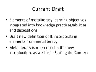 Current Draft
• Elements of metaliteracy learning objectives
integrated into knowledge practices/abilities
and dispositions
• Draft new definition of IL incorporating
elements from metaliteracy
• Metaliteracy is referenced in the new
introduction, as well as in Setting the Context
 