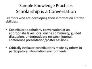 Sample Knowledge Practices
Scholarship is a Conversation
Learners who are developing their information literate
abilities:
• Contribute to scholarly conversation at an
appropriate level (local online community, guided
discussion, undergraduate research journal,
conference presentation/poster session).
• Critically evaluate contributions made by others in
participatory information environments.
31
 