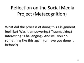 Reflection on the Social Media
Project (Metacognition)
What did the process of doing this assignment
feel like? Was it empowering? Traumatizing?
Interesting? Challenging? And will you do
something like this again (or have you done it
before?)
39
 
