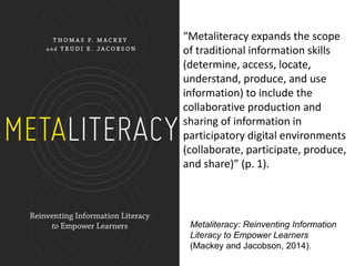 Metaliteracy: Reinventing Information
Literacy to Empower Learners
(Mackey and Jacobson, 2014).
“Metaliteracy expands the scope
of traditional information skills
(determine, access, locate,
understand, produce, and use
information) to include the
collaborative production and
sharing of information in
participatory digital environments
(collaborate, participate, produce,
and share)” (p. 1).
 