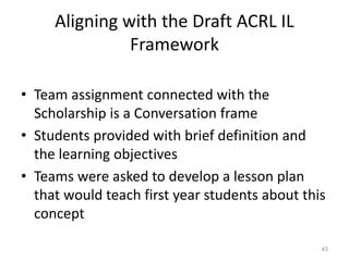 Aligning with the Draft ACRL IL
Framework
• Team assignment connected with the
Scholarship is a Conversation frame
• Students provided with brief definition and
the learning objectives
• Teams were asked to develop a lesson plan
that would teach first year students about this
concept
43
 
