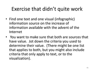 Exercise that didn’t quite work
• Find one text and one visual (infographic)
information source on the increase of
information available with the advent of the
Internet
• You want to make sure that both are sources that
have value. Jot down the criteria you used to
determine their value. (There might be one list
that applies to both, but you might also include
criteria that only apply to text, or to the
visualization).
46
 