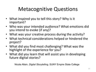 Metacognitive Questions
• What inspired you to tell this story? Why is it
important?
• Who was your intended audience? What emotions did
you intend to evoke (if any)?
• What was your creative process during the activity?
• What technical considerations helped or hindered the
project?
• What did you find most challenging? What was the
highlight of the experience for you?
• What did you learn that will assist you in developing
future digital stories?
51
Nicola Allain, Digital Storytelling, SUNY Empire State College
 
