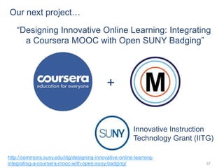 57
Innovative Instruction
Technology Grant (IITG)
+
“Designing Innovative Online Learning: Integrating
a Coursera MOOC with Open SUNY Badging”
http://commons.suny.edu/iitg/designing-innovative-online-learning-
integrating-a-coursera-mooc-with-open-suny-badging/
Our next project…
 