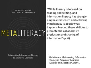 Metaliteracy: Reinventing Information
Literacy to Empower Learners
(Mackey and Jacobson, 2014).
“While literacy is focused on
reading and writing, and
information literacy has strongly
emphasized search and retrieval,
metaliteracy is about what
happens beyond these abilities to
promote the collaborative
production and sharing of
information” (p. 6).
 