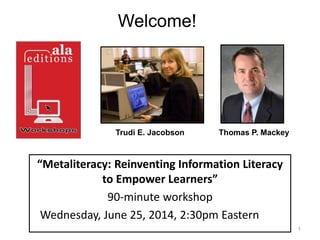 “Metaliteracy: Reinventing Information Literacy
to Empower Learners”
90-minute workshop
Wednesday, June 25, 2014, 2:30pm Eastern
1
Trudi E. Jacobson Thomas P. Mackey
Welcome!
 