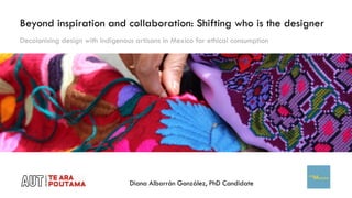 Beyond inspiration and collaboration: Shifting who is the designer
Diana Albarrán González, PhD Candidate
Decolonising design with Indigenous artisans in Mexico for ethical consumption
 
