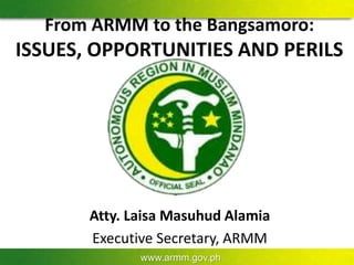 www.armm.gov.ph
From ARMM to the Bangsamoro:
ISSUES, OPPORTUNITIES AND PERILS
Atty. Laisa Masuhud Alamia
Executive Secretary, ARMM
 