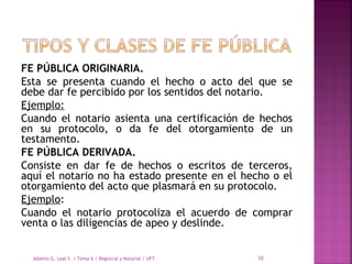 FE PÚBLICA ORIGINARIA.
Esta se presenta cuando el hecho o acto del que se
debe dar fe percibido por los sentidos del notario.
Ejemplo:
Cuando el notario asienta una certificación de hechos
en su protocolo, o da fe del otorgamiento de un
testamento. 
FE PÚBLICA DERIVADA.
Consiste en dar fe de hechos o escritos de terceros,
aquí el notario no ha estado presente en el hecho o el
otorgamiento del acto que plasmará en su protocolo.  
Ejemplo:
Cuando el notario protocoliza el acuerdo de comprar
venta o las diligencias de apeo y deslinde.
Alberto G. Leal S. / Tema 6 / Registral y Notarial / UFT 10
 