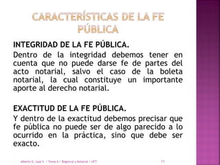 INTEGRIDAD DE LA FE PÚBLICA.
Dentro de la integridad debemos tener en
cuenta que no puede darse fe de partes del
acto notarial, salvo el caso de la boleta
notarial, la cual constituye un importante
aporte al derecho notarial.
 
EXACTITUD DE LA FE PÚBLICA.
Y dentro de la exactitud debemos precisar que
fe pública no puede ser de algo parecido a lo
ocurrido en la práctica, sino que debe ser
exacto.
Alberto G. Leal S. / Tema 6 / Registral y Notarial / UFT 11
 