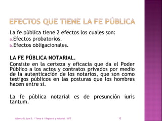 La fe pública tiene 2 efectos los cuales son: 
a.Efectos probatorios.
b.Efectos obligacionales.
LA FE PÚBLICA NOTARIAL.
Consiste en la certeza y eficacia que da el Poder
Público a los actos y contratos privados por medio
de la autenticación de los notarios, que son como
testigos públicos en las posturas que los hombres
hacen entre si.
 
La fe pública notarial es de presunción iuris
tantum.
Alberto G. Leal S. / Tema 6 / Registral y Notarial / UFT 12
 