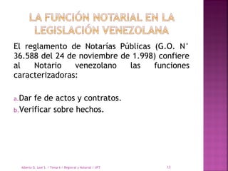El reglamento de Notarías Públicas (G.O. N°
36.588 del 24 de noviembre de 1.998) confiere
al Notario venezolano las funciones
caracterizadoras:
a.Dar fe de actos y contratos.
b.Verificar sobre hechos.
Alberto G. Leal S. / Tema 6 / Registral y Notarial / UFT 13
 