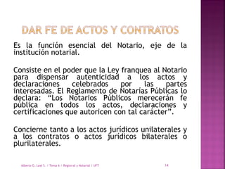 Es la función esencial del Notario, eje de la
institución notarial.
Consiste en el poder que la Ley franquea al Notario
para dispensar autenticidad a los actos y
declaraciones celebrados por las partes
interesadas. El Reglamento de Notarías Públicas lo
declara: “Los Notarios Públicos merecerán fe
pública en todos los actos, declaraciones y
certificaciones que autoricen con tal carácter”.
Concierne tanto a los actos jurídicos unilaterales y
a los contratos o actos jurídicos bilaterales o
plurilaterales.
Alberto G. Leal S. / Tema 6 / Registral y Notarial / UFT 14
 