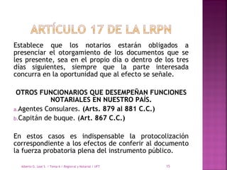 Establece que los notarios estarán obligados a
presenciar el otorgamiento de los documentos que se
les presente, sea en el propio día o dentro de los tres
días siguientes, siempre que la parte interesada
concurra en la oportunidad que al efecto se señale.
OTROS FUNCIONARIOS QUE DESEMPEÑAN FUNCIONES
NOTARIALES EN NUESTRO PAÍS.
a.Agentes Consulares. (Arts. 879 al 881 C.C.)
b.Capitán de buque. (Art. 867 C.C.)
En estos casos es indispensable la protocolización
correspondiente a los efectos de conferir al documento
la fuerza probatoria plena del instrumento público.
Alberto G. Leal S. / Tema 6 / Registral y Notarial / UFT 15
 