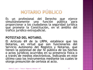 Es un profesional del Derecho que ejerce
simultáneamente una función pública para
proporcionar a los ciudadanos la seguridad jurídica
que promete la Constitución, en el ámbito del
tráfico jurídico extrajudicial.
POTESTAD DEL NOTARIO.
El Artículo 69 de la LRPN, establece que los
Notarios, en virtud que son funcionarios del
Servicio Autónomo del Registro y Notarias, que
tienen la potestad de dar fe pública de los hechos
o actos jurídicos ocurridos en su presencia física o
a través de medios electrónicos, indicando en este
último caso los instrumentos mediante los cuales le
otorga presunción de certeza al acto.
Alberto G. Leal S. / Tema 6 / Registral y Notarial / UFT 17
 