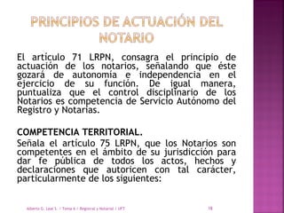 El artículo 71 LRPN, consagra el principio de
actuación de los notarios, señalando que éste
gozará de autonomía e independencia en el
ejercicio de su función. De igual manera,
puntualiza que el control disciplinario de los
Notarios es competencia de Servicio Autónomo del
Registro y Notarias.
COMPETENCIA TERRITORIAL.
Señala el artículo 75 LRPN, que los Notarios son
competentes en el ámbito de su jurisdicción para
dar fe pública de todos los actos, hechos y
declaraciones que autoricen con tal carácter,
particularmente de los siguientes:
Alberto G. Leal S. / Tema 6 / Registral y Notarial / UFT 18
 