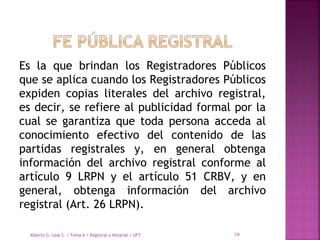 Es la que brindan los Registradores Públicos
que se aplica cuando los Registradores Públicos
expiden copias literales del archivo registral,
es decir, se refiere al publicidad formal por la
cual se garantiza que toda persona acceda al
conocimiento efectivo del contenido de las
partidas registrales y, en general obtenga
información del archivo registral conforme al
artículo 9 LRPN y el artículo 51 CRBV, y en
general, obtenga información del archivo
registral (Art. 26 LRPN).
Alberto G. Leal S. / Tema 6 / Registral y Notarial / UFT 19
 
