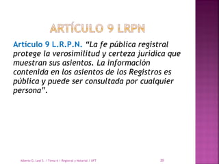 Artículo 9 L.R.P.N. “La fe pública registral
protege la verosimilitud y certeza jurídica que
muestran sus asientos. La información
contenida en los asientos de los Registros es
pública y puede ser consultada por cualquier
persona”.
Alberto G. Leal S. / Tema 6 / Registral y Notarial / UFT 20
 