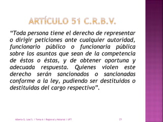 “Toda persona tiene el derecho de representar
o dirigir peticiones ante cualquier autoridad,
funcionario público o funcionaria pública
sobre los asuntos que sean de la competencia
de éstos o éstas, y de obtener oportuna y
adecuada respuesta. Quienes violen este
derecho serán sancionados o sancionadas
conforme a la ley, pudiendo ser destituidos o
destituidas del cargo respectivo”.
Alberto G. Leal S. / Tema 6 / Registral y Notarial / UFT 21
 