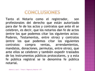 Tanto el Notario como el registrador, son
profesionales del derecho que están autorizado
para dar fe de los actos y contratos que ante él se
celebren, es decir, que los notarios dan fe de actos
(entre los que podemos citar los siguientes actos:
Poderes, Testamentos, entre otros) y contratos
(entre los que podemos citar los siguientes
contratos: compra ventas, arrendamientos,
mandatos, donaciones, permutas, entre otros), que
ante ellos se celebren y también expedir traslados
de los instrumentos públicos protocolares, y a esta
fe pública registral se le denomina fe pública
notarial.
Alberto G. Leal S. / Tema 6 / Registral y Notarial / UFT 22
 