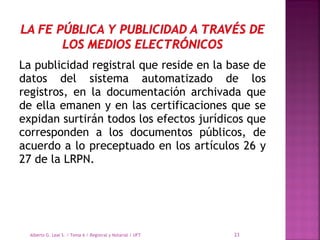La publicidad registral que reside en la base de
datos del sistema automatizado de los
registros, en la documentación archivada que
de ella emanen y en las certificaciones que se
expidan surtirán todos los efectos jurídicos que
corresponden a los documentos públicos, de
acuerdo a lo preceptuado en los artículos 26 y
27 de la LRPN.
Alberto G. Leal S. / Tema 6 / Registral y Notarial / UFT 23
 
