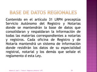Contenido en el artículo 31 LRPN preceptúa
Servicio Autónomo del Registro y Notarias
donde se mantendrán la base de datos que
consolidaran y respaldaran la información de
todas las materias correspondientes a notarías
y registros. Cada oficina de Registro y de
Notaría mantendrá un sistema de información
donde residirán los datos de su especialidad
registral, notarial y los demás que señale el
reglamento d esta Ley.
Alberto G. Leal S. / Tema 6 / Registral y Notarial / UFT 24
 