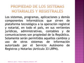 Los sistemas, programas, aplicaciones y demás
componentes informáticos que sirven de
plataforma tecnológica a la operación registral
y notarial, en todo el país, en sus vertientes
jurídicas, administrativas, contables y de
comunicaciones son propiedad de la República.
Solamente serán permitidos aquellos cambios y
uso de otros sistemas de información
autorizado por el Servicio Autónomo de
Registros y Notarías (Artículo 33 LRPN).
Alberto G. Leal S. / Tema 6 / Registral y Notarial / UFT 26
 