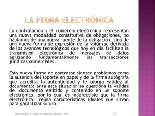 La contratación y el comercio electrónico representan
una nueva modalidad constitutiva de obligaciones, no
hablamos de una nueva fuente de la obligación, sino de
una nueva forma de expresión de la voluntad derivada
de los avances tecnológicos que hoy en día facilitan la
transmisión electrónica de mensajes de datos
agilizando fundamentalmente las transacciones
jurídicas comerciales.
 
Esta nueva forma de contratar plantea problemas como
la ausencia del soporte en papel y de la firma autógrafa
que acredita la autenticidad y le otorga validez al
documento; ante esta situación se cuestiona la validez
del documento emitido y contenido en un soporte
electrónico, por lo cual es indefectible que la firma
electrónica reúna características ideales que sirvan
para garantizar su uso.
Alberto G. Leal S. / Tema 6 / Registral y Notarial / UFT 27
 