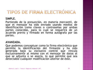 SIMPLE.
Partiendo de la presunción, en materia mercantil, de
que el mensaje ha sido enviado usando medios de
identificación como claves o contraseñas por ambas
partes conocidas, para lo cual se requerirá de un
acuerdo previo y firmado en forma autógrafa por las
partes.
AVANZADA.
Que podemos conceptuar como la firma electrónica que
permite la identificación del firmante y ha sido
generada bajo su exclusivo control que vincula
exclusivamente al mismo con el mensaje de datos al
que se adjunta o se asocia, lo que permite que sea
detectable cualquier modificación ulterior de éste.
Alberto G. Leal S. / Tema 6 / Registral y Notarial / UFT 29
 