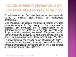 El artículo 4 del Decreto Ley sobre Mensajes de
Datos y Firmas Electrónicas de Venezuela
dictamina:
"Los Mensajes de Datos tendrán la misma eficacia
probatoria que la ley otorga a los documentos
escritos, sin perjuicio de lo establecido en la
primera parte del artículo 6 de este Decreto-Ley.
Su promoción, control, contradicción y evacuación
como medio de prueba, se realizará conforme a lo
previsto para las pruebas libres en el art. 395 CPC.
La información contenida en un Mensaje de Datos,
reproducida en formato impreso, tendrá la misma
eficacia probatoria atribuida en la ley a las copias
o reproducciones fotostáticas".
Alberto G. Leal S. / Tema 6 / Registral y Notarial / UFT 30
 