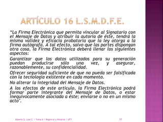 “La Firma Electrónica que permita vincular al Signatario con
el Mensaje de Datos y atribuir la autoría de éste, tendrá la
misma validez y eficacia probatoria que la ley otorga a la
firma autógrafa. A tal efecto, salvo que las partes dispongan
otra cosa, la Firma Electrónica deberá llenar los siguientes
aspectos:
Garantizar que los datos utilizados para su generación
puedan producirse sólo una vez, y asegurar,
razonablemente, su confidencialidad.
Ofrecer seguridad suficiente de que no pueda ser falsificada
con la tecnología existente en cada momento.
No alterar la integridad del Mensaje de Datos.
A los efectos de este artículo, la Firma Electrónica podrá
formar parte integrante del Mensaje de Datos, o estar
inequívocamente asociada a éste; enviarse o no en un mismo
acto".
Alberto G. Leal S. / Tema 6 / Registral y Notarial / UFT 31
 