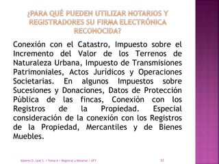 Conexión con el Catastro, Impuesto sobre el
Incremento del Valor de los Terrenos de
Naturaleza Urbana, Impuesto de Transmisiones
Patrimoniales, Actos Jurídicos y Operaciones
Societarias. En algunos Impuestos sobre
Sucesiones y Donaciones, Datos de Protección
Pública de las fincas, Conexión con los
Registros de la Propiedad. Especial
consideración de la conexión con los Registros
de la Propiedad, Mercantiles y de Bienes
Muebles.
Alberto G. Leal S. / Tema 6 / Registral y Notarial / UFT 33
 