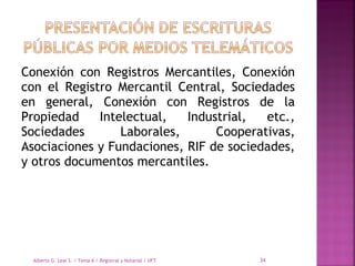 Conexión con Registros Mercantiles, Conexión
con el Registro Mercantil Central, Sociedades
en general, Conexión con Registros de la
Propiedad Intelectual, Industrial, etc.,
Sociedades Laborales, Cooperativas,
Asociaciones y Fundaciones, RIF de sociedades,
y otros documentos mercantiles.
Alberto G. Leal S. / Tema 6 / Registral y Notarial / UFT 34
 