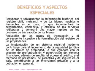 Recuperar y salvaguardar la información histórica del
registro civil, mercantil y de los bienes muebles e
inmuebles en el país, lo que incrementará la
organización, eficiencia, y eficacia de los servicios
registrales y generará una mayor rapidez en los
procesos de transacción de los bienes.
Reducción de los costos de transacción y el
consecuente incentivo a la formalización del registro de
las propiedades.
La implantación de un sistema registral moderno
contribuye para el incremento de la seguridad jurídica
de los títulos de propiedad, lo que colabora con el
proceso de profundización y penetración del sistema
financiero, además de ampliar el acceso al crédito, y el
mercado de préstamos, de garantías y de seguros en el
país, beneficiando a las inversiones privadas y a la
población en general.
Alberto G. Leal S. / Tema 6 / Registral y Notarial / UFT 35
 