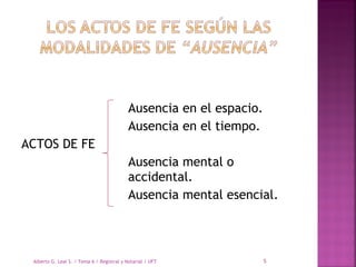 Ausencia en el espacio.
Ausencia en el tiempo.
ACTOS DE FE
Ausencia mental o
accidental.
Ausencia mental esencial.
Alberto G. Leal S. / Tema 6 / Registral y Notarial / UFT 5
 