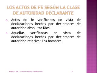 a. Actos de fe verificados en vista de
declaraciones hechas por declarantes de
autoridad absoluta: Dios.
b. Aquellas verificadas en vista de
declaraciones hechas por declarantes de
autoridad relativa: Los hombres.
Alberto G. Leal S. / Tema 6 / Registral y Notarial / UFT 6
 