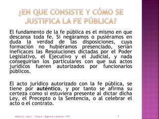 El fundamento de la fe pública es el mismo en que
descansa toda fe. Si negáramos o pusiéramos en
duda la verdad de las disposiciones, cuya
formación no hubiéramos presenciado, serían
ineficaces las Resoluciones dictadas por el Poder
Legislativo, el Ejecutivo y el Judicial, y nada
conseguirían los particulares con que sus actos
jurídicos fueren autorizados por funcionarios
públicos.
El acto jurídico autorizado con la fe pública, se
tiene por auténtico, y por tanto se afirma su
certeza como si estuviera presente al dictar dicha
Ley, el Precepto o la Sentencia, o al celebrar el
acto o el contrato.
Alberto G. Leal S. / Tema 6 / Registral y Notarial / UFT 7
 