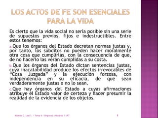 Es cierto que la vida social no sería posible sin una serie
de supuestos previos, fijos e indestructibles. Entre
estos tenemos:
a.Que los órganos del Estado decretan normas justas y,
por tanto, los súbditos no pueden hacer moralmente
otra cosa que cumplirlas, con la consecuencia de que,
de no hacerlo las verán cumplidas a su costa.
b.Que los órganos del Estado dictan sentencias justas,
cuya inacatabilidad produce los efectos irrevocables de
“Cosa Juzgada” y la ejecución forzosa, con
independencia en su eficacia, de que sean
verdaderamente justas o no lo sean.
c.Que hay órganos del Estado a cuyas afirmaciones
atribuye el Estado valor de certeza y hacer presumir la
realidad de la evidencia de los objetos.
Alberto G. Leal S. / Tema 6 / Registral y Notarial / UFT 8
 