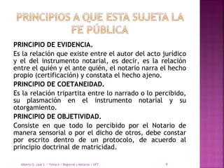 PRINCIPIO DE EVIDENCIA.
Es la relación que existe entre el autor del acto jurídico
y el del instrumento notarial, es decir, es la relación
entre el quién y el ante quién, el notario narra el hecho
propio (certificación) y constata el hecho ajeno.
PRINCIPIO DE COETANEIDAD.
Es la relación tripartita entre lo narrado o lo percibido,
su plasmación en el instrumento notarial y su
otorgamiento.
PRINCIPIO DE OBJETIVIDAD.
Consiste en que todo lo percibido por el Notario de
manera sensorial o por el dicho de otros, debe constar
por escrito dentro de un protocolo, de acuerdo al
principio doctrinal de matricidad.
Alberto G. Leal S. / Tema 6 / Registral y Notarial / UFT 9
 