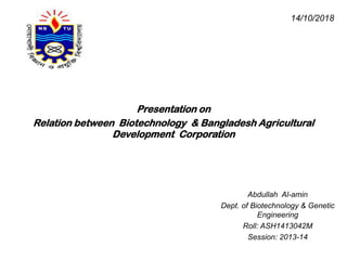 Presentation on
Relation between Biotechnology & Bangladesh Agricultural
Development Corporation
Abdullah Al-amin
Dept. of Biotechnology & Genetic
Engineering
Roll: ASH1413042M
Session: 2013-14
14/10/2018
 