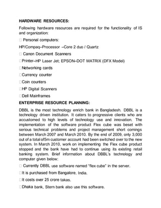 HARDWARE RESOURCES:
Following hardware resources are required for the functionality of IS
and organization:
HP/Compaq–Processor –Core 2 duo / Quartz
–HP Laser Jet; EPSON–DOT MATRIX (DFX Model)
Digital Scanners
ENTERPRISE RESOURCE PLANNING:
DBBL is the most technology enrich bank in Bangladesh. DBBL is a
technology driven institution. It caters to progressive clients who are
accustomed to high levels of technology use and innovation. The
implementation of the software product Flex cube was beset with
serious technical problems and project management short comings
between March 2007 and March 2010. By the end of 2009, only 3,000
out of a total of5m customer account had been switched over to the new
system. In March 2010, work on implementing the Flex cube product
stopped and the bank have had to continue using its existing retail
banking system. Brief information about DBBL’s technology and
computer given below:
use software named “flex cube” in the server.
India.
takas.
bank, Stern bank also use this software.
 