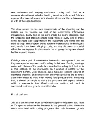 new customers and keeping customers coming back. Just as a
customer doesn't want to be kept waiting in a store while a clerk finishes
a personal phone call, customers at online stores want to be taken care
of with all the speed possible.
The store owner has his own requirements of the shopping cart he
installs on his website as part of his ecommerce information
management. Every item in the store should be clearly identified, and
the shopping cart program should keep track of every one of those
items. It should also keep track of the customers who come into the
store to shop. The program should total the merchandise in the buyer's
cart, handle local taxes, shipping costs, and any discounts or special
offers that are in place. In other words, the shopping cart system should
be flawless and secure.
Catalogs are a part of ecommerce information management, just as
they are a part of any merchant's selling techniques. Posting catalogs
online with photos of the products is an effective selling tool. Just as in
a print catalog, all the information on a product is posted for the
customer's benefit. Color choices, sizes available, special features of
electronic products, or a complete list of services provided are all things
a customer needs to know when looking for a product online. Following
that, it should be simple to make the purchase and expect delivery
within a reasonable time. Good customer relations will result in
successful business growth, no matter what
kind of business.
Just as a businessman must pay for newspaper or magazine ads, radio
or TV spots to advertise his business to the general public, there are
costs associated with hosting programs that help business growth
 