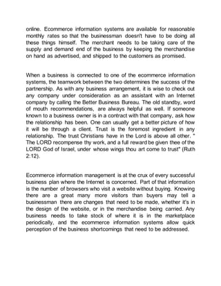 online. Ecommerce information systems are available for reasonable
monthly rates so that the businessman doesn't have to be doing all
these things himself. The merchant needs to be taking care of the
supply and demand end of the business by keeping the merchandise
on hand as advertised, and shipped to the customers as promised.
When a business is connected to one of the ecommerce information
systems, the teamwork between the two determines the success of the
partnership. As with any business arrangement, it is wise to check out
any company under consideration as an assistant with an Internet
company by calling the Better Business Bureau. The old standby, word
of mouth recommendations, are always helpful as well. If someone
known to a business owner is in a contract with that company, ask how
the relationship has been. One can usually get a better picture of how
it will be through a client. Trust is the foremost ingredient in any
relationship. The trust Christians have in the Lord is above all other. "
The LORD recompense thy work, and a full reward be given thee of the
LORD God of Israel, under whose wings thou art come to trust" (Ruth
2:12).
Ecommerce information management is at the crux of every successful
business plan where the Internet is concerned. Part of that information
is the number of browsers who visit a website without buying. Knowing
there are a great many more visitors than buyers may tell a
businessman there are changes that need to be made, whether it's in
the design of the website, or in the merchandise being carried. Any
business needs to take stock of where it is in the marketplace
periodically, and the ecommerce information systems allow quick
perception of the business shortcomings that need to be addressed.
 